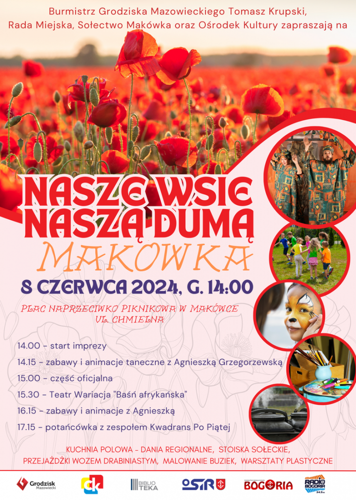 Burmistrz Grodziska Mazowieckiego Tomasz Krupski, Rada Miejska, Sołectwo Makówka oraz Ośrodek Kultury zapraszają na NASZE WSIE NASZĄ DUMĄ MAKOWKA 8 CZERWCA 2024, G. 14:00 PLAC NAPRZECIWKO PIKNIKOWA W MAKÓWCE UL. CHMIELNA. 14.00 - start imprezy, 14.15 - zabawy i animacje taneczne z Agnieszką Grzegorzewską, 15.00 - część oficjalna, 15.30 - Teatr Wariacja "Baśń afrykańska", 16.15 - zabawy i animacje z Agnieszką, 17.15 - potańcówka z zespołem Kwadrans Po Piątej KUCHNIA POLOWA - DANIA REGIONALNE, STOISKA SOŁECKIE, PRZEJAŻDŻKI WOZEM DRABINIASTYM, MALOWANIE BUZIEK, WARSZTATY PLASTYCZNE 